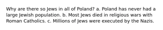 Why are there so Jews in all of Poland? a. Poland has never had a large Jewish population. b. Most Jews died in religious wars with Roman Catholics. c. Millions of Jews were executed by the Nazis.