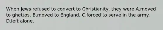 When Jews refused to convert to Christianity, they were A.moved to ghettos. B.moved to England. C.forced to serve in the army. D.left alone.