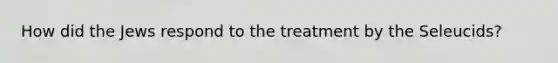 How did the Jews respond to the treatment by the Seleucids?