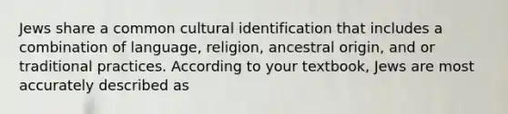 Jews share a common cultural identification that includes a combination of language, religion, ancestral origin, and or traditional practices. According to your textbook, Jews are most accurately described as