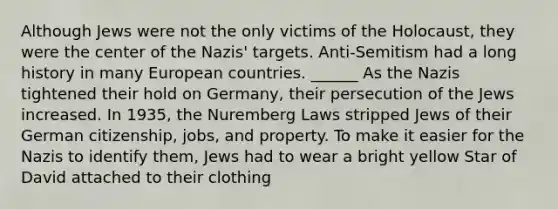 Although Jews were not the only victims of the Holocaust, they were the center of the Nazis' targets. Anti-Semitism had a long history in many European countries. ______ As the Nazis tightened their hold on Germany, their persecution of the Jews increased. In 1935, the Nuremberg Laws stripped Jews of their German citizenship, jobs, and property. To make it easier for the Nazis to identify them, Jews had to wear a bright yellow Star of David attached to their clothing