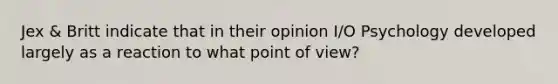 Jex & Britt indicate that in their opinion I/O Psychology developed largely as a reaction to what point of view?