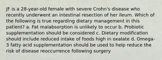 JF is a 28-year-old female with severe Crohn's disease who recently underwent an intestinal resection of her ileum. Which of the following is true regarding dietary management in this patient? a. Fat malabsorption is unlikely to occur b. Probiotic supplementation should be considered c. Dietary modification should include reduced intake of foods high in oxalate d. Omega-3 fatty acid supplementation should be used to help reduce the risk of disease reoccurrence following surgery