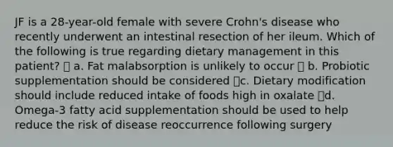 JF is a 28-year-old female with severe Crohn's disease who recently underwent an intestinal resection of her ileum. Which of the following is true regarding dietary management in this patient?  a. Fat malabsorption is unlikely to occur  b. Probiotic supplementation should be considered c. Dietary modification should include reduced intake of foods high in oxalate d. Omega-3 fatty acid supplementation should be used to help reduce the risk of disease reoccurrence following surgery