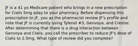 JF is a 41 yo Medicare patient who brings in a new prescription for Cialis 5mg qday to your pharmacy. Before dispensing this prescription to JF, you as the pharmacist review JF's profile and note that JF is currently using Tylenol #3, Genvoya, and Crestor. After determining that there is a drug interaction between Genvoya and CIalis, you call the prescriber to reduce JF's dose of Cialis to 2.5mg. What type of review did you complete?