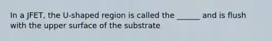 In a JFET, the U-shaped region is called the ______ and is flush with the upper surface of the substrate