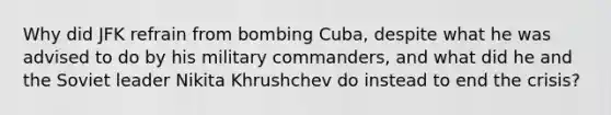 Why did JFK refrain from bombing Cuba, despite what he was advised to do by his military commanders, and what did he and the Soviet leader Nikita Khrushchev do instead to end the crisis?