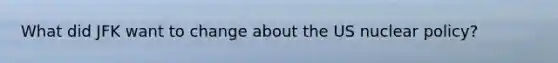 What did JFK want to change about the US nuclear policy?