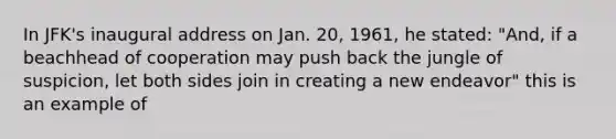 In JFK's inaugural address on Jan. 20, 1961, he stated: "And, if a beachhead of cooperation may push back the jungle of suspicion, let both sides join in creating a new endeavor" this is an example of