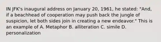 IN JFK's inaugural address on January 20, 1961, he stated: "And, if a beachhead of cooperation may push back the jungle of suspicion, let both sides join in creating a new endeavor." This is an example of A. Metaphor B. alliteration C. simile D. personalization