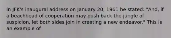 In JFK's inaugural address on January 20, 1961 he stated: "And, if a beachhead of cooperation may push back the jungle of suspicion, let both sides join in creating a new endeavor." This is an example of