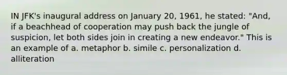 IN JFK's inaugural address on January 20, 1961, he stated: "And, if a beachhead of cooperation may push back the jungle of suspicion, let both sides join in creating a new endeavor." This is an example of a. metaphor b. simile c. personalization d. alliteration