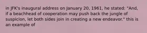 in JFK's inaugural address on January 20, 1961, he stated: "And, if a beachhead of cooperation may push back the jungle of suspicion, let both sides join in creating a new endeavor." this is an example of