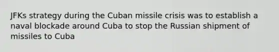 JFKs strategy during the Cuban missile crisis was to establish a naval blockade around Cuba to stop the Russian shipment of missiles to Cuba