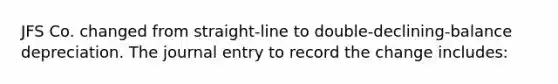 JFS Co. changed from straight-line to double-declining-balance depreciation. The journal entry to record the change includes: