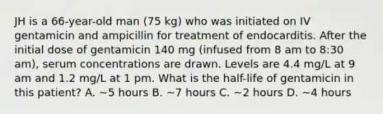 JH is a 66-year-old man (75 kg) who was initiated on IV gentamicin and ampicillin for treatment of endocarditis. After the initial dose of gentamicin 140 mg (infused from 8 am to 8:30 am), serum concentrations are drawn. Levels are 4.4 mg/L at 9 am and 1.2 mg/L at 1 pm. What is the half-life of gentamicin in this patient? A. ~5 hours B. ~7 hours C. ~2 hours D. ~4 hours