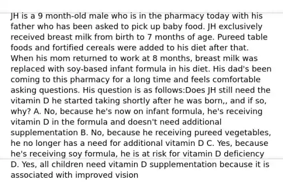 JH is a 9 month-old male who is in the pharmacy today with his father who has been asked to pick up baby food. JH exclusively received breast milk from birth to 7 months of age. Pureed table foods and fortified cereals were added to his diet after that. When his mom returned to work at 8 months, breast milk was replaced with soy-based infant formula in his diet. His dad's been coming to this pharmacy for a long time and feels comfortable asking questions. His question is as follows:Does JH still need the vitamin D he started taking shortly after he was born,, and if so, why? A. No, because he's now on infant formula, he's receiving vitamin D in the formula and doesn't need additional supplementation B. No, because he receiving pureed vegetables, he no longer has a need for additional vitamin D C. Yes, because he's receiving soy formula, he is at risk for vitamin D deficiency D. Yes, all children need vitamin D supplementation because it is associated with improved vision