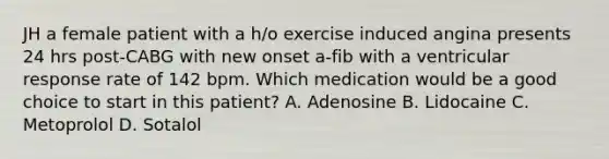 JH a female patient with a h/o exercise induced angina presents 24 hrs post-CABG with new onset a-fib with a ventricular response rate of 142 bpm. Which medication would be a good choice to start in this patient? A. Adenosine B. Lidocaine C. Metoprolol D. Sotalol