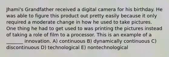 Jhami's Grandfather received a digital camera for his birthday. He was able to figure this product out pretty easily because it only required a moderate change in how he used to take pictures. One thing he had to get used to was printing the pictures instead of taking a role of film to a processor. This is an example of a _______ innovation. A) continuous B) dynamically continuous C) discontinuous D) technological E) nontechnological