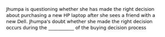 Jhumpa is questioning whether she has made the right decision about purchasing a new HP laptop after she sees a friend with a new Dell. Jhumpa's doubt whether she made the right decision occurs during the ___________ of the buying decision process