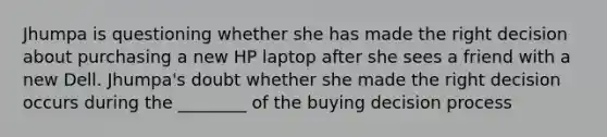 Jhumpa is questioning whether she has made the right decision about purchasing a new HP laptop after she sees a friend with a new Dell. Jhumpa's doubt whether she made the right decision occurs during the ________ of the buying decision process