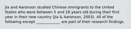 Jia and Aaronson studied Chinese immigrants to the United States who were between 5 and 16 years old during their first year in their new country (Jia & Aaronson, 2003). All of the following except _____________ are part of their research findings.