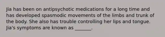 Jia has been on antipsychotic medications for a long time and has developed spasmodic movements of the limbs and trunk of the body. She also has trouble controlling her lips and tongue. Jia's symptoms are known as _______.