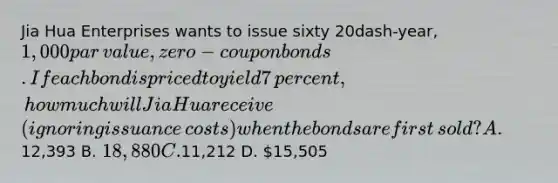 Jia Hua Enterprises wants to issue sixty 20dash-​year, ​1,000 par​ value, zero-coupon bonds. If each bond is priced to yield 7​ percent, how much will Jia Hua receive​ (ignoring issuance​ costs) when the bonds are first​ sold? A.12,393 B. 18,880 C.11,212 D. 15,505