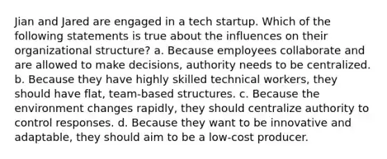 Jian and Jared are engaged in a tech startup. Which of the following statements is true about the influences on their organizational structure? a. Because employees collaborate and are allowed to make decisions, authority needs to be centralized. b. Because they have highly skilled technical workers, they should have flat, team-based structures. c. Because the environment changes rapidly, they should centralize authority to control responses. d. Because they want to be innovative and adaptable, they should aim to be a low-cost producer.