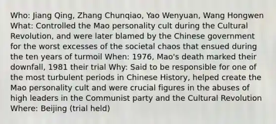 Who: Jiang Qing, Zhang Chunqiao, Yao Wenyuan, Wang Hongwen What: Controlled the Mao personality cult during the Cultural Revolution, and were later blamed by the Chinese government for the worst excesses of the societal chaos that ensued during the ten years of turmoil When: 1976, Mao's death marked their downfall, 1981 their trial Why: Said to be responsible for one of the most turbulent periods in Chinese History, helped create the Mao personality cult and were crucial figures in the abuses of high leaders in the Communist party and the Cultural Revolution Where: Beijing (trial held)