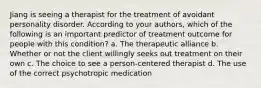 Jiang is seeing a therapist for the treatment of avoidant personality disorder. According to your authors, which of the following is an important predictor of treatment outcome for people with this condition? a. The therapeutic alliance b. Whether or not the client willingly seeks out treatment on their own c. The choice to see a person-centered therapist d. The use of the correct psychotropic medication