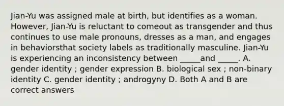 Jian-Yu was assigned male at birth, but identifies as a woman. However, Jian-Yu is reluctant to comeout as transgender and thus continues to use male pronouns, dresses as a man, and engages in behaviorsthat society labels as traditionally masculine. Jian-Yu is experiencing an inconsistency between _____and _____. A. gender identity ; gender expression B. biological sex ; non-binary identity C. gender identity ; androgyny D. Both A and B are correct answers