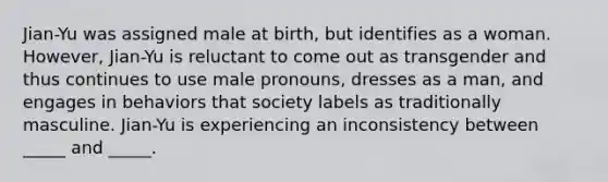 Jian-Yu was assigned male at birth, but identifies as a woman. However, Jian-Yu is reluctant to come out as transgender and thus continues to use male pronouns, dresses as a man, and engages in behaviors that society labels as traditionally masculine. Jian-Yu is experiencing an inconsistency between _____ and _____.