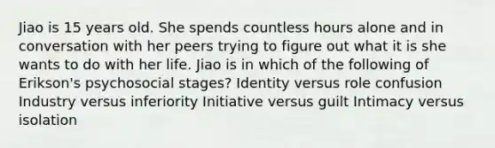 Jiao is 15 years old. She spends countless hours alone and in conversation with her peers trying to figure out what it is she wants to do with her life. Jiao is in which of the following of Erikson's psychosocial stages? Identity versus role confusion Industry versus inferiority Initiative versus guilt Intimacy versus isolation