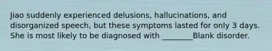 Jiao suddenly experienced delusions, hallucinations, and disorganized speech, but these symptoms lasted for only 3 days. She is most likely to be diagnosed with ________Blank disorder.