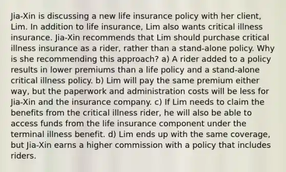 Jia-Xin is discussing a new life insurance policy with her client, Lim. In addition to life insurance, Lim also wants critical illness insurance. Jia-Xin recommends that Lim should purchase critical illness insurance as a rider, rather than a stand-alone policy. Why is she recommending this approach? a) A rider added to a policy results in lower premiums than a life policy and a stand-alone critical illness policy. b) Lim will pay the same premium either way, but the paperwork and administration costs will be less for Jia-Xin and the insurance company. c) If Lim needs to claim the benefits from the critical illness rider, he will also be able to access funds from the life insurance component under the terminal illness benefit. d) Lim ends up with the same coverage, but Jia-Xin earns a higher commission with a policy that includes riders.