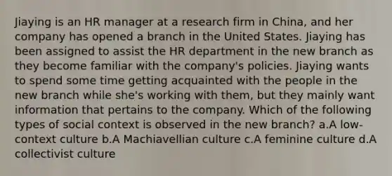 Jiaying is an HR manager at a research firm in China, and her company has opened a branch in the United States. Jiaying has been assigned to assist the HR department in the new branch as they become familiar with the company's policies. Jiaying wants to spend some time getting acquainted with the people in the new branch while she's working with them, but they mainly want information that pertains to the company. Which of the following types of social context is observed in the new branch? a.A low-context culture b.A Machiavellian culture c.A feminine culture d.A collectivist culture