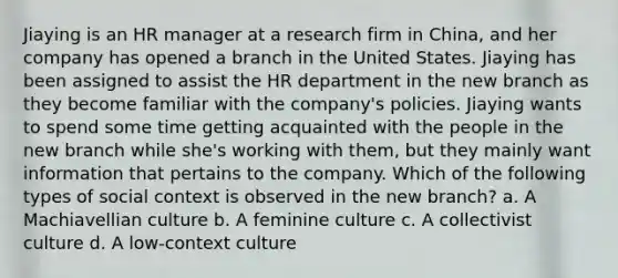 Jiaying is an HR manager at a research firm in China, and her company has opened a branch in the United States. Jiaying has been assigned to assist the HR department in the new branch as they become familiar with the company's policies. Jiaying wants to spend some time getting acquainted with the people in the new branch while she's working with them, but they mainly want information that pertains to the company. Which of the following types of social context is observed in the new branch? a. A Machiavellian culture b. A feminine culture c. A collectivist culture d. A low-context culture