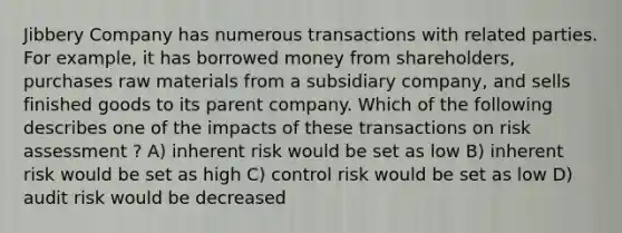 Jibbery Company has numerous transactions with related parties. For example, it has borrowed money from shareholders, purchases raw materials from a subsidiary company, and sells finished goods to its parent company. Which of the following describes one of the impacts of these transactions on risk assessment ? A) inherent risk would be set as low B) inherent risk would be set as high C) control risk would be set as low D) audit risk would be decreased