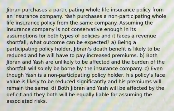 Jibran purchases a participating whole life insurance policy from an insurance company. Yash purchases a non-participating whole life insurance policy from the same company. Assuming the insurance company is not conservative enough in its assumptions for both types of policies and it faces a revenue shortfall, what outcome can be expected? a) Being a participating policy holder, Jibran's death benefit is likely to be reduced and he will have to pay increased premiums. b) Both Jibran and Yash are unlikely to be affected and the burden of the shortfall will solely be borne by the insurance company. c) Even though Yash is a non-participating policy holder, his policy's face value is likely to be reduced significantly and his premiums will remain the same. d) Both Jibran and Yash will be affected by the deficit and they both will be equally liable for assuming the associated risks.