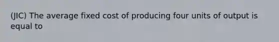 (JIC) The average fixed cost of producing four units of output is equal to