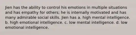 Jien has the ability to control his emotions in multiple situations and has empathy for others; he is internally motivated and has many admirable social skills. Jien has a. high mental intelligence. b. high emotional intelligence. c. low mental intelligence. d. low emotional intelligence.