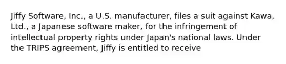 Jiffy Software, Inc., a U.S. manufacturer, files a suit against Kawa, Ltd., a Japanese software maker, for the infringement of intellectual property rights under Japan's national laws. Under the TRIPS agreement, Jiffy is entitled to receive