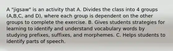 A "jigsaw" is an activity that A. Divides the class into 4 groups (A,B,C, and D), where each group is dependent on the other groups to complete the exercise. B. Gives students strategies for learning to identify and understand vocabulary words by studying prefixes, suffixes, and morphemes. C. Helps students to identify parts of speech.