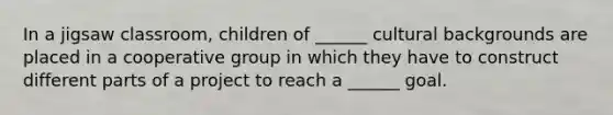 In a jigsaw classroom, children of ______ cultural backgrounds are placed in a cooperative group in which they have to construct different parts of a project to reach a ______ goal.