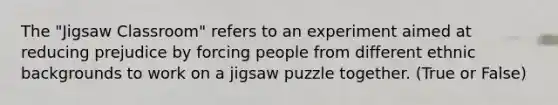 The "Jigsaw Classroom" refers to an experiment aimed at reducing prejudice by forcing people from different ethnic backgrounds to work on a jigsaw puzzle together. (True or False)