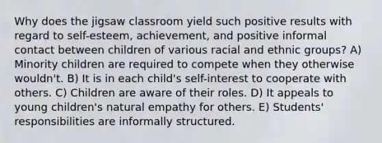 Why does the jigsaw classroom yield such positive results with regard to self-esteem, achievement, and positive informal contact between children of various racial and ethnic groups? A) Minority children are required to compete when they otherwise wouldn't. B) It is in each child's self-interest to cooperate with others. C) Children are aware of their roles. D) It appeals to young children's natural empathy for others. E) Students' responsibilities are informally structured.