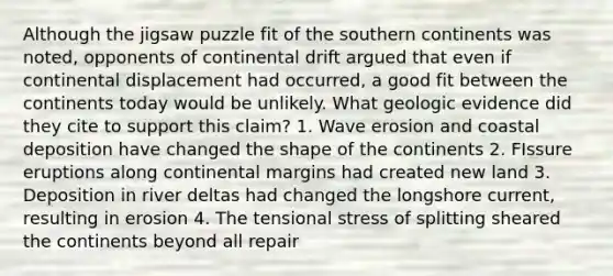 Although the jigsaw puzzle fit of the southern continents was noted, opponents of continental drift argued that even if continental displacement had occurred, a good fit between the continents today would be unlikely. What geologic evidence did they cite to support this claim? 1. Wave erosion and coastal deposition have changed the shape of the continents 2. FIssure eruptions along continental margins had created new land 3. Deposition in river deltas had changed the longshore current, resulting in erosion 4. The tensional stress of splitting sheared the continents beyond all repair