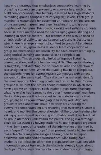 Jigsaw is a strategy that emphasizes cooperative learning by providing students an opportunity to actively help each other build comprehension. This technique is used to assign students to reading groups composed of varying skill levels. Each group member is responsible for becoming an "expert" on one section of the assigned material and then "teaching" it to the other members of the team. This strategy works well with my students because it is a method used for encouraging group sharing and learning of specific content. This technique can also be used as an instructional activity across several days and is best to use when there is a large amount of content to teach. All students benefit because Jigsaw helps students learn cooperation as group members share responsibility for each other's learning by using critical thinking and social skills to complete an assignment. This strategy also helps to improve listening, communication, and problem-solving skills. The Jigsaw strategy is taught by first directing the students to read the selection of text assigned to them. When the reading has been completed, the students meet for approximately 20 minutes with others assigned to the same topic. They discuss the material, identify the most important learning points, and return to their "home groups" to instruct the others about information in which they have become an "expert". Each student takes turns teaching what he or she has learned to the other "home group" members. During this process it is important to circulate to ensure that groups are on task and managing their work well. Also, ask groups to stop and think about how they are checking for everyone's understanding and ensuring that everyone's voice is heard, and monitor the comprehension of the group members by asking questions and rephrasing information until it is clear that all group members understand the points. The Jigsaw strategy could be assessed by having students fill out a graphic organizer in the "home group" to gather all the information presented by each "expert". "Home groups" then present results to the entire class. Teachers may also assign a team grade based upon academic and cooperative performance. Monitoring each student's participation within the groups provides teachers with information about how much the students already know about the topic. This allows teachers to tailor instruction accordingly.