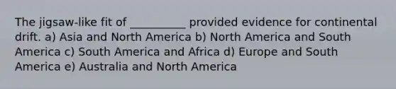 The jigsaw-like fit of __________ provided evidence for continental drift. a) Asia and North America b) North America and South America c) South America and Africa d) Europe and South America e) Australia and North America